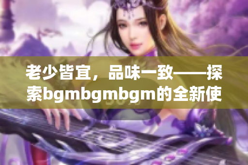 老少皆宜，品味一致——探索bgmbgmbgm的全新使用心得