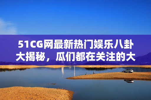 51CG网最新热门娱乐八卦大揭秘，瓜们都在关注的大瓜必看!