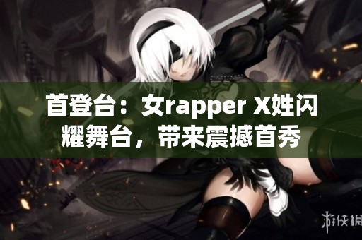 首登台：女rapper X姓闪耀舞台，带来震撼首秀