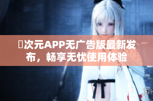 囧次元APP无广告版最新发布，畅享无忧使用体验