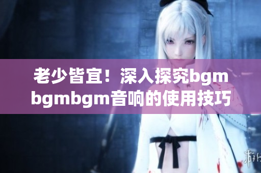 老少皆宜！深入探究bgmbgmbgm音响的使用技巧