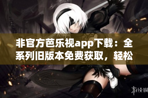 非官方芭乐视app下载：全系列旧版本免费获取，轻松畅享影视精彩