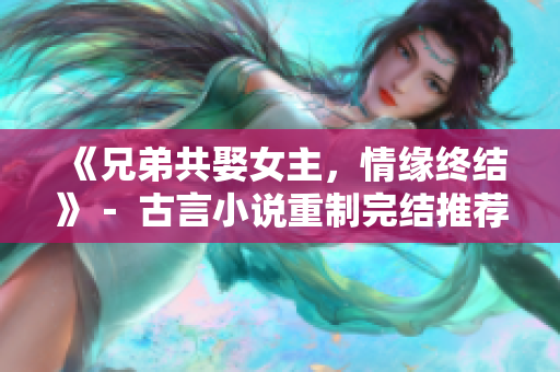 《兄弟共娶女主，情缘终结》－ 古言小说重制完结推荐