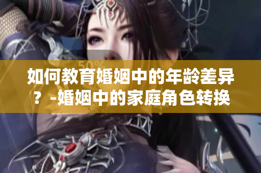 如何教育婚姻中的年龄差异？-婚姻中的家庭角色转换及家庭教育指南