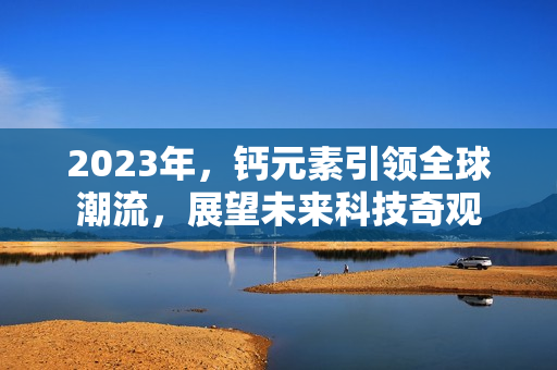 2023年，钙元素引领全球潮流，展望未来科技奇观