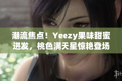 潮流焦点！Yeezy果味甜蜜迸发，桃色满天星惊艳登场