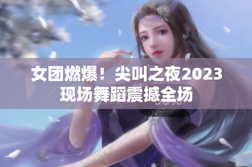 女团燃爆！尖叫之夜2023现场舞蹈震撼全场