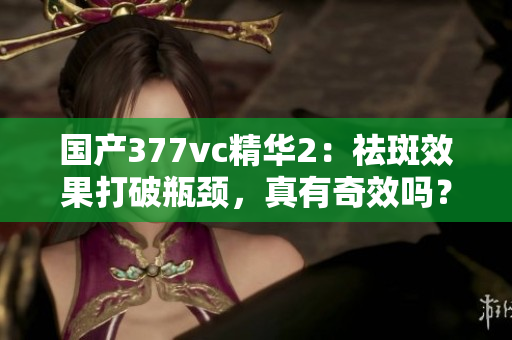 国产377vc精华2：祛斑效果打破瓶颈，真有奇效吗？