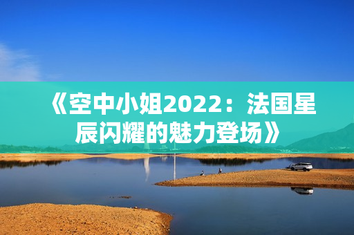 《空中小姐2022：法国星辰闪耀的魅力登场》