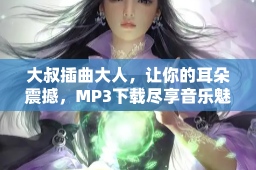 大叔插曲大人，让你的耳朵震撼，MP3下载尽享音乐魅力