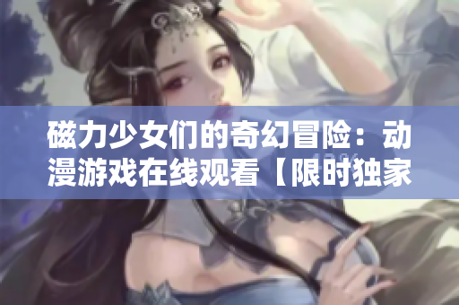 磁力少女们的奇幻冒险：动漫游戏在线观看【限时独家更新】