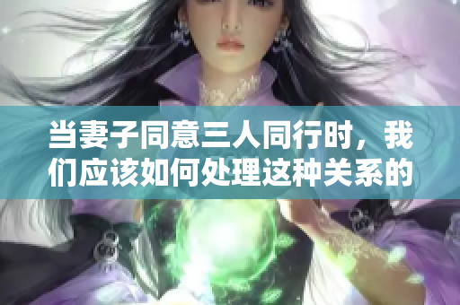 当妻子同意三人同行时，我们应该如何处理这种关系的复杂性