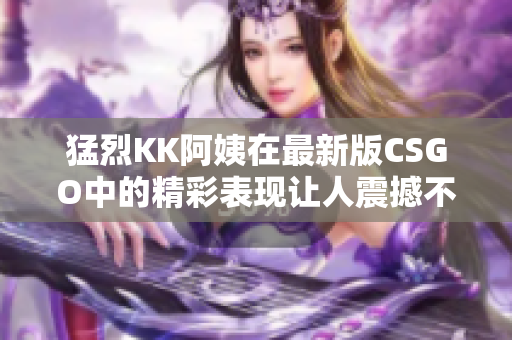 猛烈KK阿姨在最新版CSGO中的精彩表现让人震撼不已