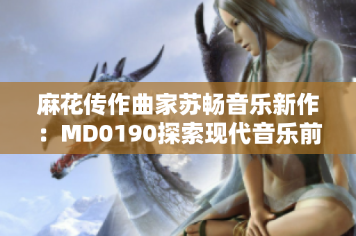 麻花传作曲家苏畅音乐新作：MD0190探索现代音乐前沿