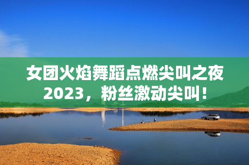 女团火焰舞蹈点燃尖叫之夜2023，粉丝激动尖叫！