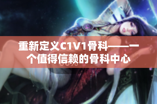 重新定义C1V1骨科——一个值得信赖的骨科中心