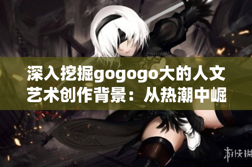 深入挖掘gogogo大的人文艺术创作背景：从热潮中崛起的创新力量