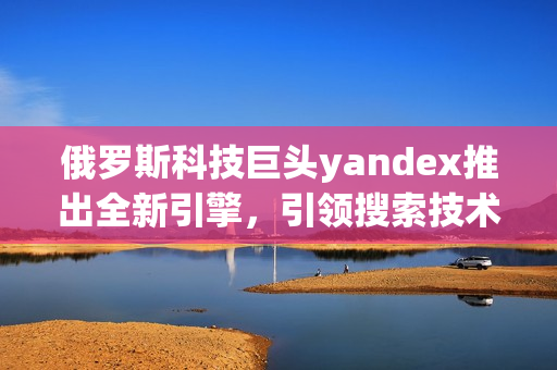 俄罗斯科技巨头yandex推出全新引擎，引领搜索技术革新