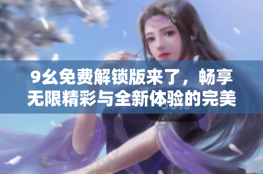 9幺免费解锁版来了，畅享无限精彩与全新体验的完美选择