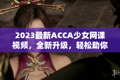 2023最新ACCA少女网课视频，全新升级，轻松助你突破！