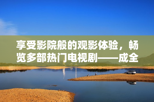 享受影院般的观影体验，畅览多部热门电视剧——成全影院电视剧在线观看平台