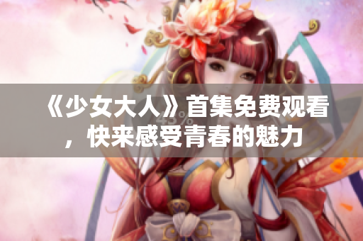 《少女大人》首集免费观看，快来感受青春的魅力