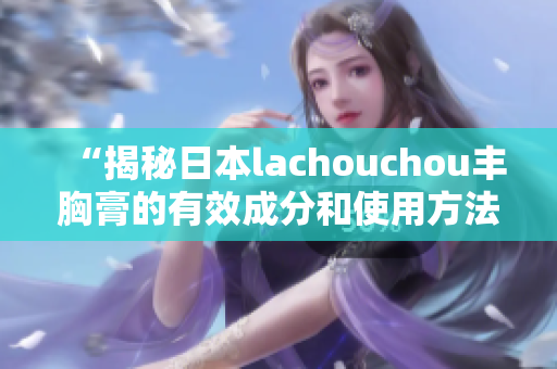 “揭秘日本lachouchou丰胸膏的有效成分和使用方法”