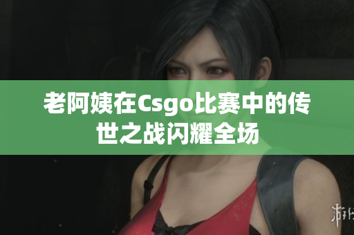 老阿姨在Csgo比赛中的传世之战闪耀全场