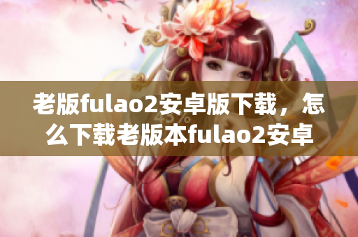 老版fulao2安卓版下载，怎么下载老版本fulao2安卓版？(1)