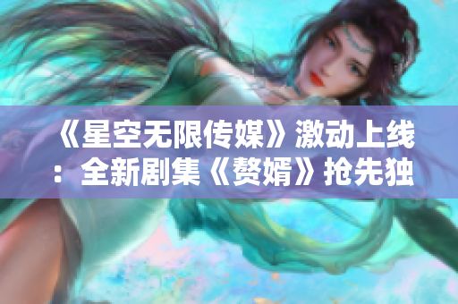 《星空无限传媒》激动上线：全新剧集《赘婿》抢先独家在线观看！