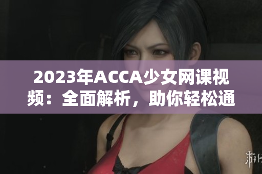 2023年ACCA少女网课视频：全面解析，助你轻松通关