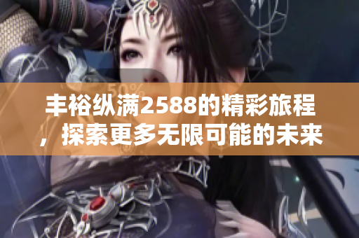 丰裕纵满2588的精彩旅程，探索更多无限可能的未来选择