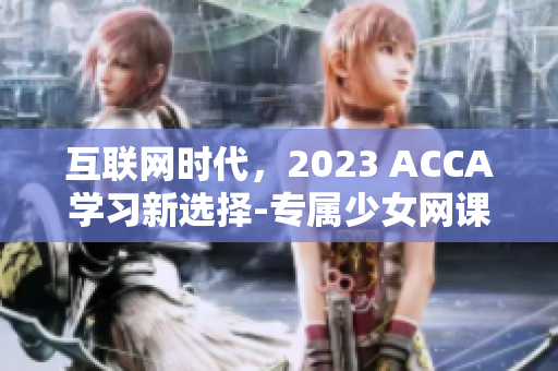 互联网时代，2023 ACCA学习新选择-专属少女网课视频