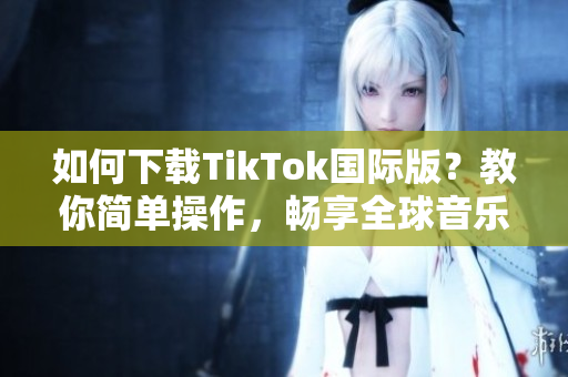 如何下载TikTok国际版？教你简单操作，畅享全球音乐和视频！