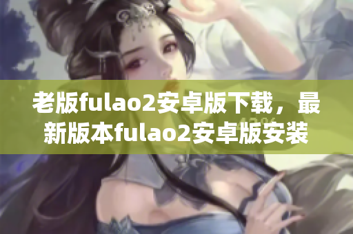 老版fulao2安卓版下载，最新版本fulao2安卓版安装包下载指南(1)