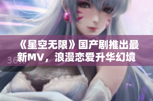 《星空无限》国产剧推出最新MV，浪漫恋爱升华幻境！