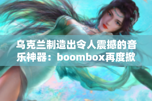 乌克兰制造出令人震撼的音乐神器：boombox再度掀起乐迷狂潮！