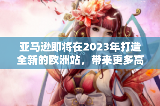 亚马逊即将在2023年打造全新的欧洲站，带来更多高品质商品与服务