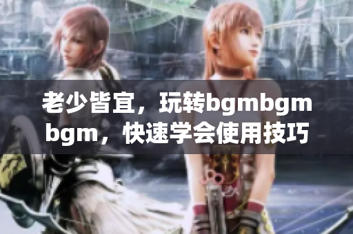 老少皆宜，玩转bgmbgmbgm，快速学会使用技巧