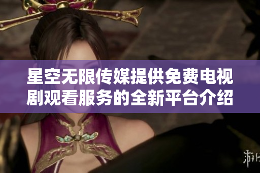 星空无限传媒提供免费电视剧观看服务的全新平台介绍