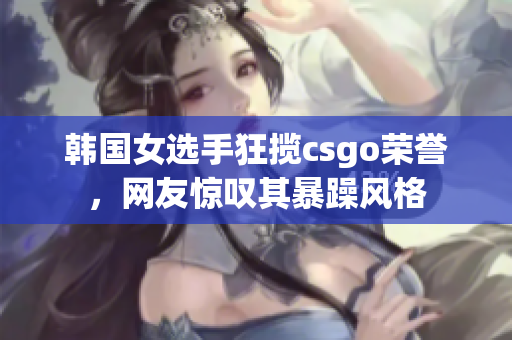 韩国女选手狂揽csgo荣誉，网友惊叹其暴躁风格