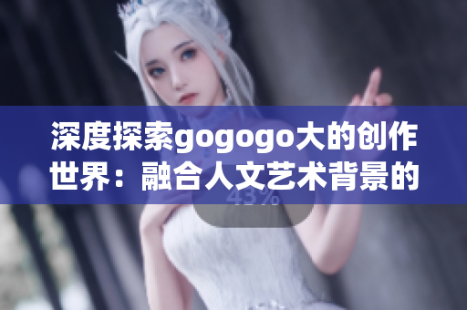 深度探索gogogo大的创作世界：融合人文艺术背景的奇思妙想