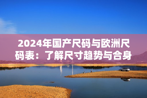 2024年国产尺码与欧洲尺码表：了解尺寸趋势与合身衣物的新技巧