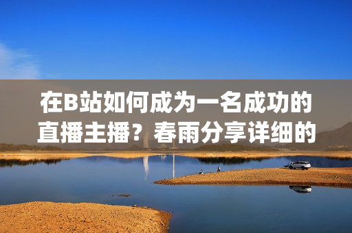 在B站如何成为一名成功的直播主播？春雨分享详细的操作指南(1)