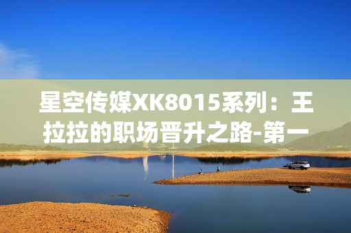 星空传媒XK8015系列：王拉拉的职场晋升之路-第一章(1)