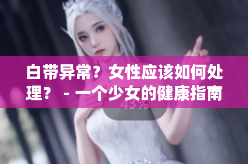 白带异常？女性应该如何处理？ - 一个少女的健康指南(1)