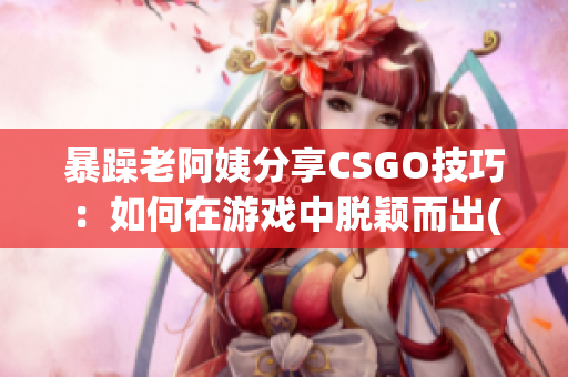 暴躁老阿姨分享CSGO技巧：如何在游戏中脱颖而出(1)