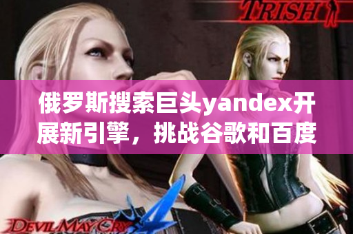 俄罗斯搜索巨头yandex开展新引擎，挑战谷歌和百度地位