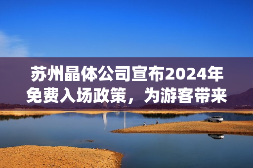 苏州晶体公司宣布2024年免费入场政策，为游客带来全新体验(1)