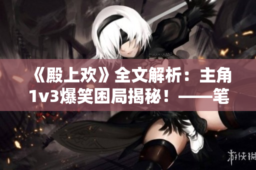 《殿上欢》全文解析：主角1v3爆笑困局揭秘！——笔趣阁